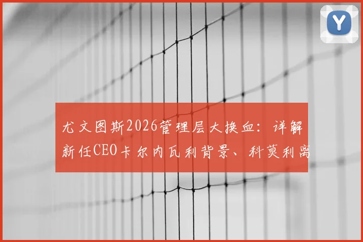 尤文图斯2026管理层大换血:详解新任CEO卡尔内瓦利背景、科莫利离任原因及俱乐部未来战略走向