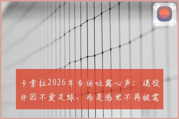卡索拉2026年专访吐露心声:退役非因不爱足球,而是感觉不再被需要,回顾巅峰岁月与现状解读