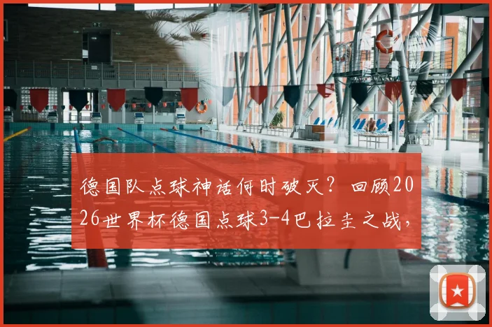 德国队点球神话何时破灭？回顾2026世界杯德国点球3-4巴拉圭之战，首遭失利原因深度剖析