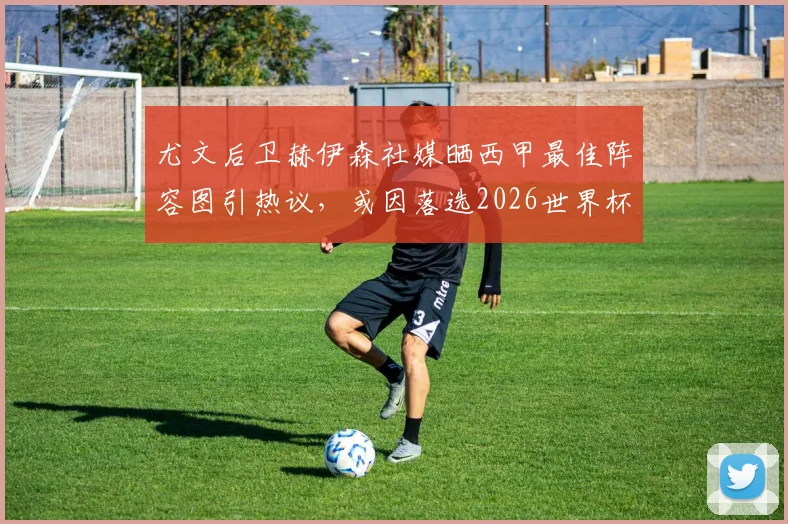 尤文后卫赫伊森社媒晒西甲最佳阵容图引热议，或因落选2026世界杯表达不满，实力与争议并存
