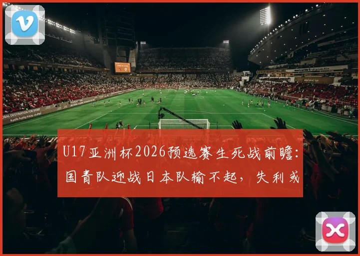 U17亚洲杯2026预选赛生死战前瞻：国青队迎战日本队输不起，失利或将提前告别小组赛
