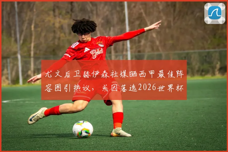 尤文后卫赫伊森社媒晒西甲最佳阵容图引热议，或因落选2026世界杯表达不满，实力与争议并存