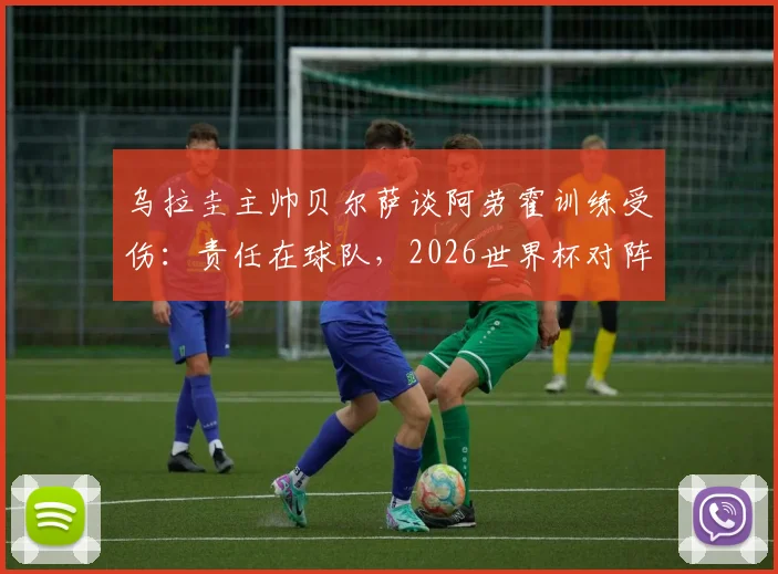 乌拉圭主帅贝尔萨谈阿劳霍训练受伤：责任在球队，2026世界杯对阵沙特将采用全员进攻战术