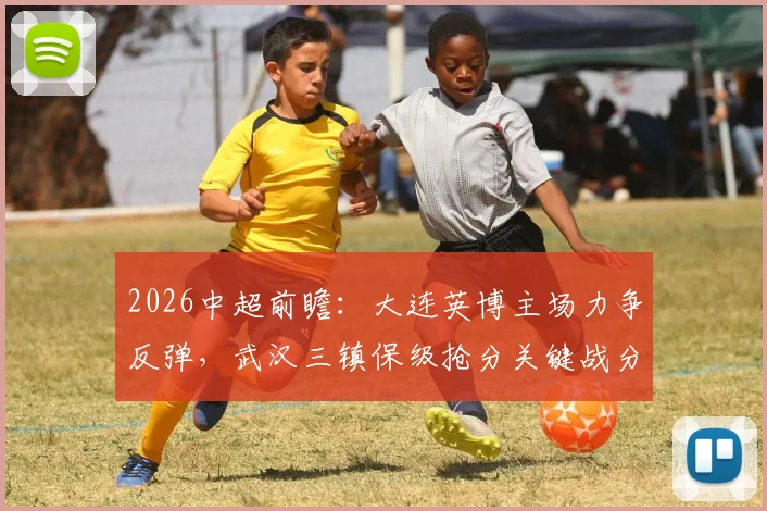 2026中超前瞻：大连英博主场力争反弹，武汉三镇保级抢分关键战分析