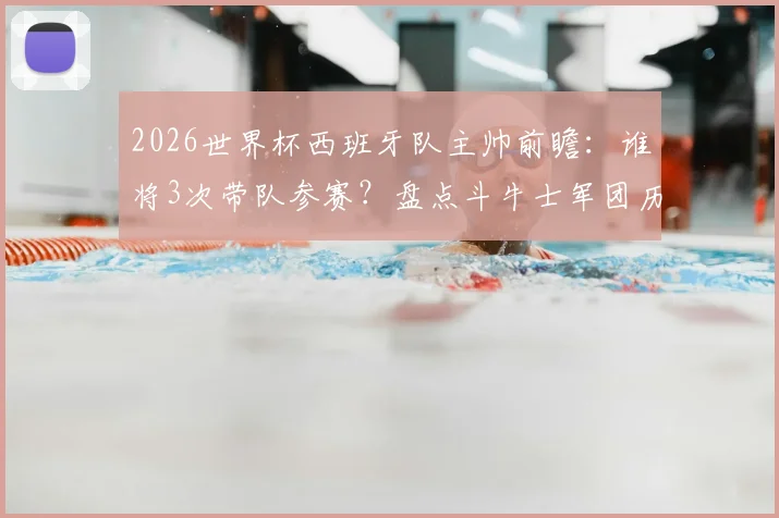 2026世界杯西班牙队主帅前瞻：谁将3次带队参赛？盘点斗牛士军团历任主帅世界杯战绩与次数排名