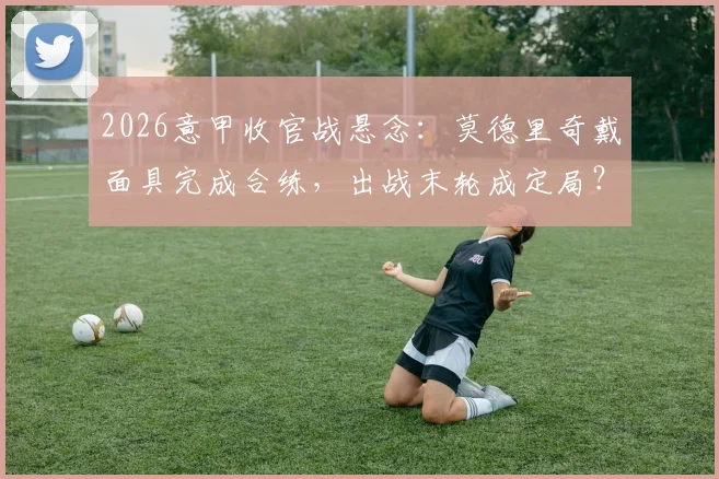 2026意甲收官战悬念：莫德里奇戴面具完成合练，出战末轮成定局？最新伤情与影响解析