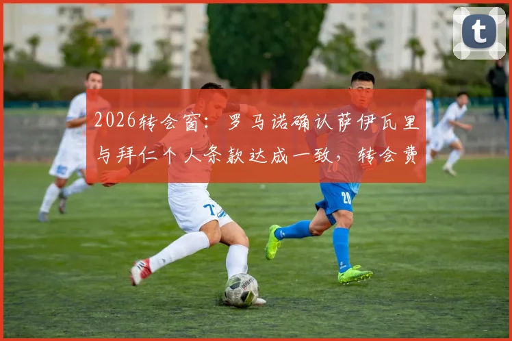 2026转会窗:罗马诺确认萨伊瓦里与拜仁个人条款达成一致,转会费成最后障碍,最新进展分析