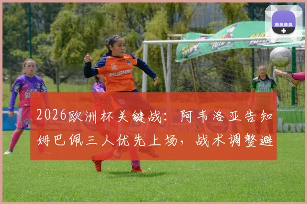 2026欧洲杯关键战：阿韦洛亚告知姆巴佩三人优先上场，战术调整避免风险详解