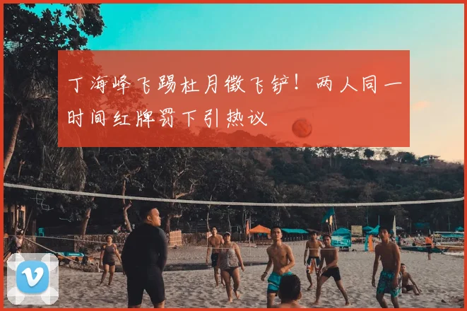 丁海峰飞踢杜月徵飞铲!两人同一时间红牌罚下引热议