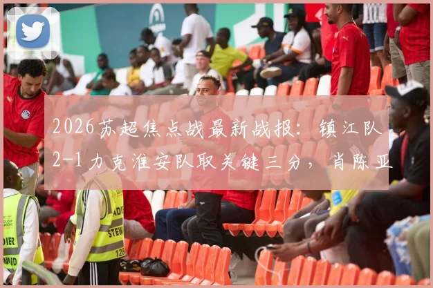 2026苏超焦点战最新战报：镇江队2-1力克淮安队取关键三分，肖陈亚梅独中两元成取胜功臣