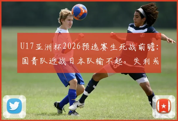 U17亚洲杯2026预选赛生死战前瞻：国青队迎战日本队输不起，失利或将提前告别小组赛
