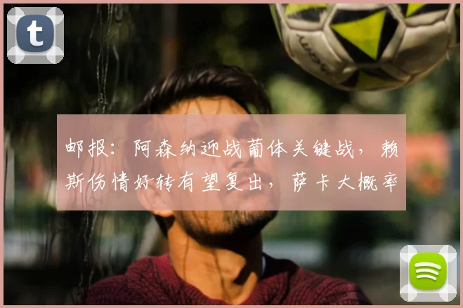 邮报:阿森纳迎战葡体关键战,赖斯伤情好转有望复出,萨卡大概率继续伤缺