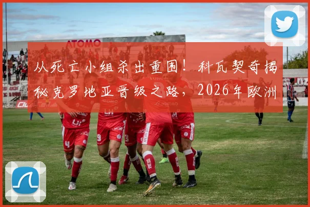 从死亡小组杀出重围!科瓦契奇揭秘克罗地亚晋级之路,2026年欧洲杯前景展望