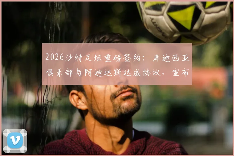 2026沙特足坛重磅签约:库迪西亚俱乐部与阿迪达斯达成协议,宣布放弃耐克合作,揭秘球衣赞助背后的商业博弈