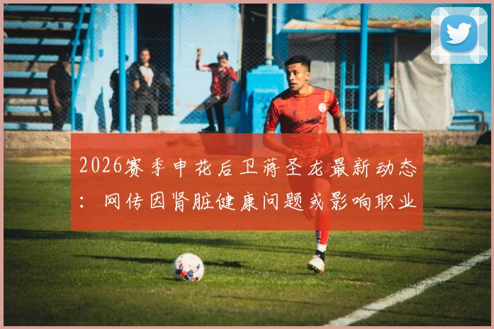 2026赛季申花后卫蒋圣龙最新动态：网传因肾脏健康问题或影响职业生涯，球迷热议未来去向