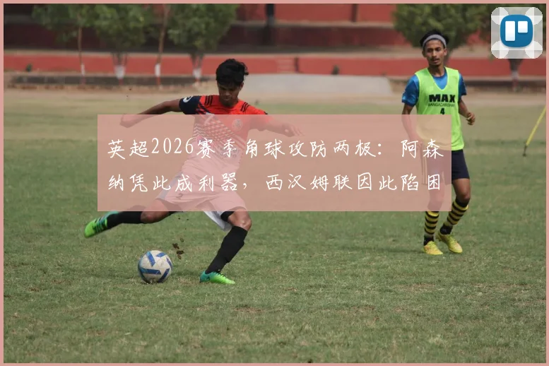 英超2026赛季角球攻防两极：阿森纳凭此成利器，西汉姆联因此陷困境，数据背后有何战术玄机？