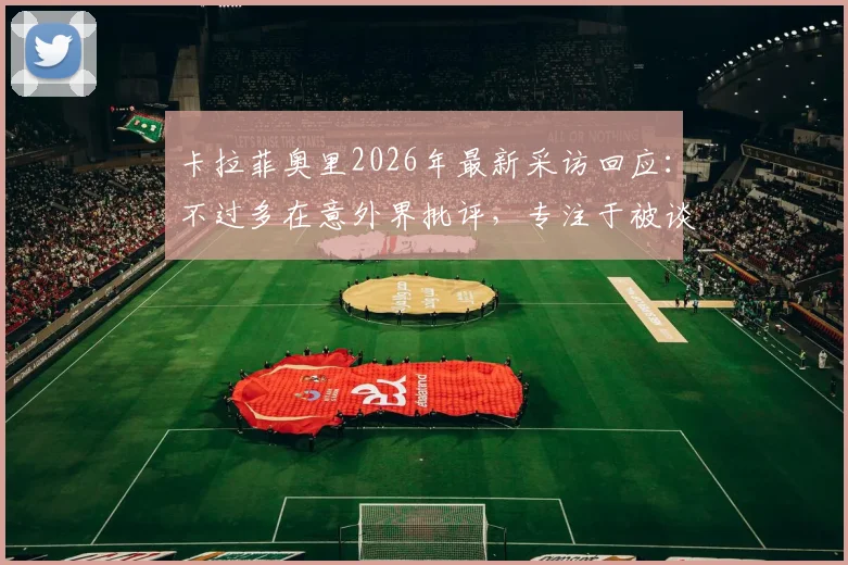 卡拉菲奥里2026年最新采访回应：不过多在意外界批评，专注于被谈论的事实本身