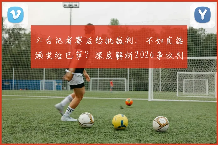 六台记者赛后怒批裁判：不如直接颁奖给巴萨？深度解析2026争议判罚事件来龙去脉