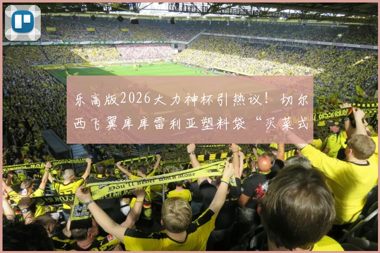 乐高版2026大力神杯引热议！切尔西飞翼库库雷利亚塑料袋“买菜式”提走，名场面全解析