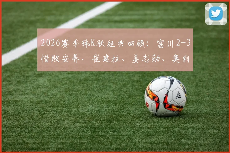 2026赛季韩K联经典回顾：富川2-3惜败安养，崔建柱、姜志勋、奥利维拉联袂献进球大战
