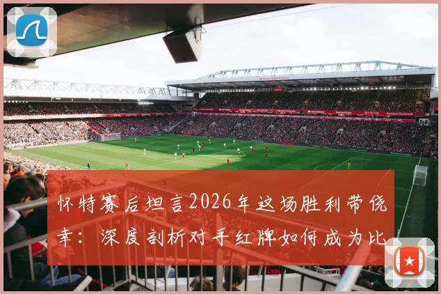 怀特赛后坦言2026年这场胜利带侥幸：深度剖析对手红牌如何成为比赛转折点，多打一人时的战术与心理博弈全解读