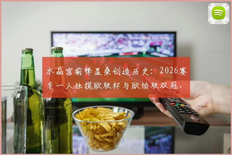 水晶宫前锋盖桑创造历史:2026赛季一人独揽欧联杯与欧协联双冠,英格兰球员第一人成就详解
