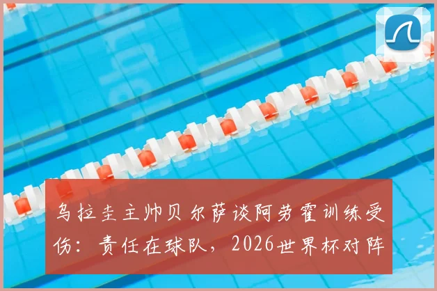 乌拉圭主帅贝尔萨谈阿劳霍训练受伤：责任在球队，2026世界杯对阵沙特将采用全员进攻战术