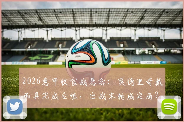 2026意甲收官战悬念：莫德里奇戴面具完成合练，出战末轮成定局？最新伤情与影响解析