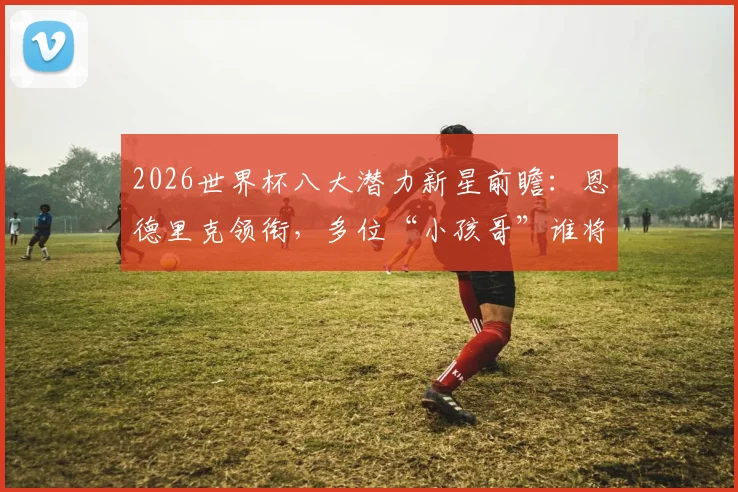 2026世界杯八大潜力新星前瞻：恩德里克领衔，多位“小孩哥”谁将成为最大黑马？