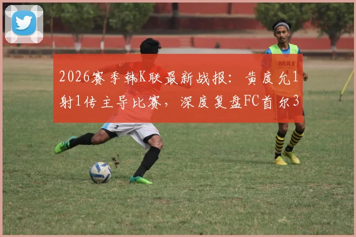 2026赛季韩K联最新战报：黄度允1射1传主导比赛，深度复盘FC首尔3-0富川FC战术与球员表现