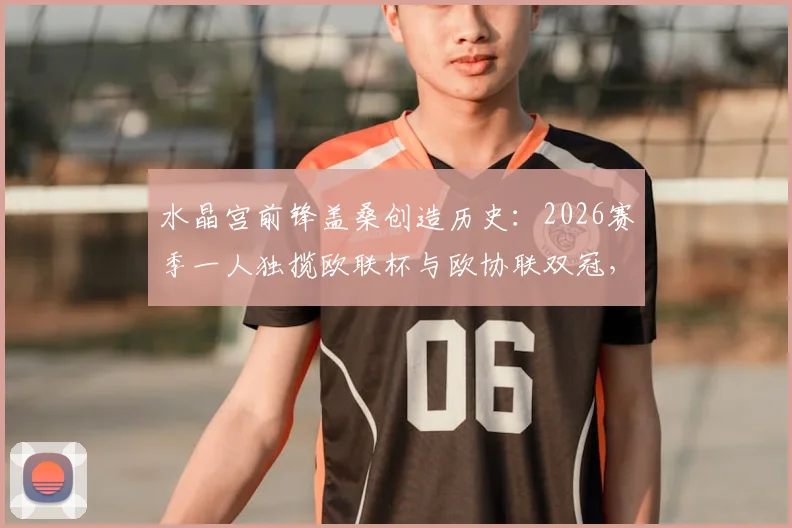 水晶宫前锋盖桑创造历史：2026赛季一人独揽欧联杯与欧协联双冠，英格兰球员第一人成就详解