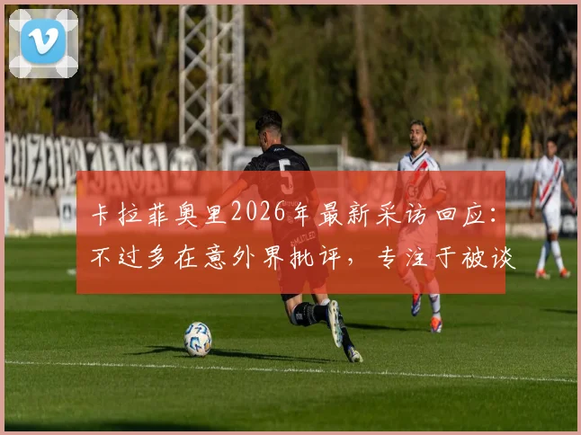 卡拉菲奥里2026年最新采访回应:不过多在意外界批评,专注于被谈论的事实本身