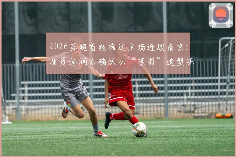 2026苏超首轮宿迁主场迎战南京：演员何润东确认以“项羽”造型亮相，观赛指南与看点解析