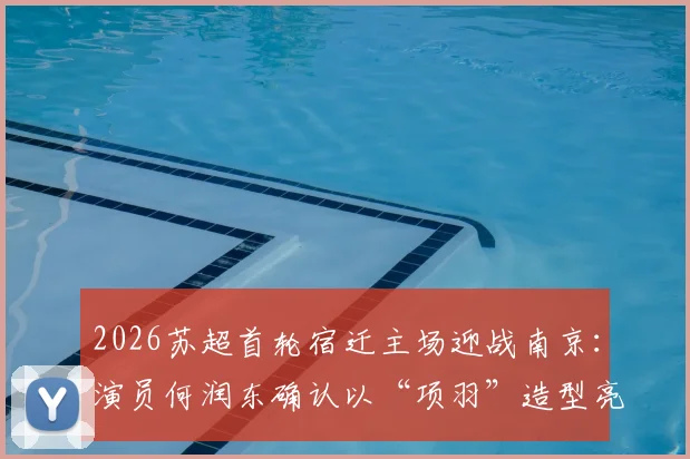 2026苏超首轮宿迁主场迎战南京：演员何润东确认以“项羽”造型亮相，观赛指南与看点解析