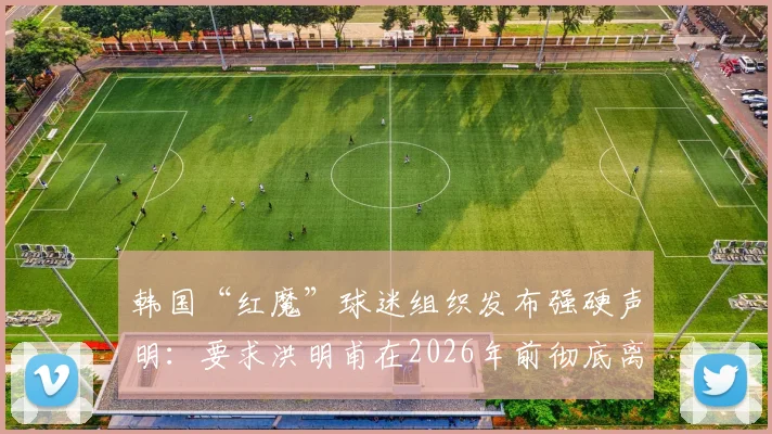 韩国“红魔”球迷组织发布强硬声明：要求洪明甫在2026年前彻底离开足球领域，背后原因深度分析