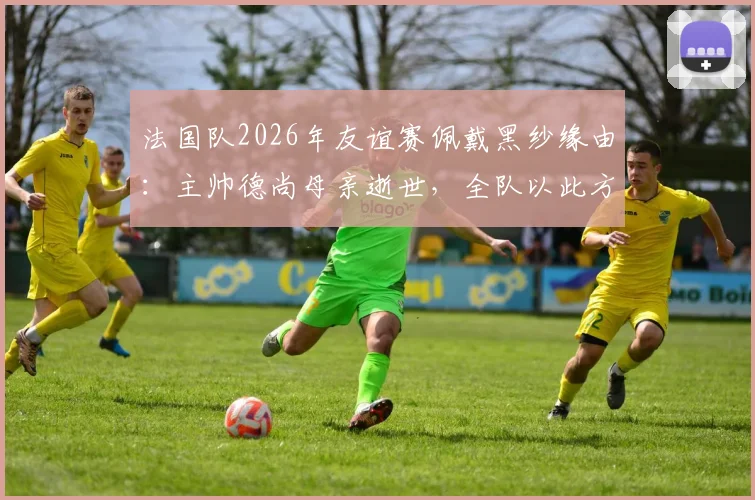 法国队2026年友谊赛佩戴黑纱缘由：主帅德尚母亲逝世，全队以此方式哀悼，对阵挪威赛前细节解读