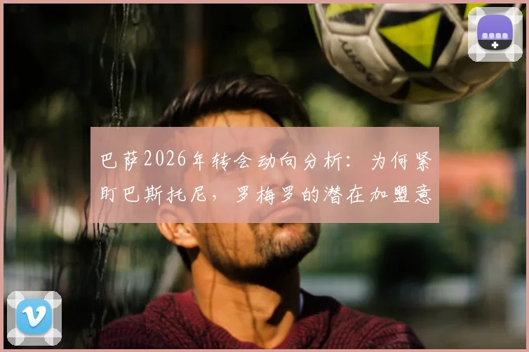 巴萨2026年转会动向分析：为何紧盯巴斯托尼，罗梅罗的潜在加盟意味着什么？