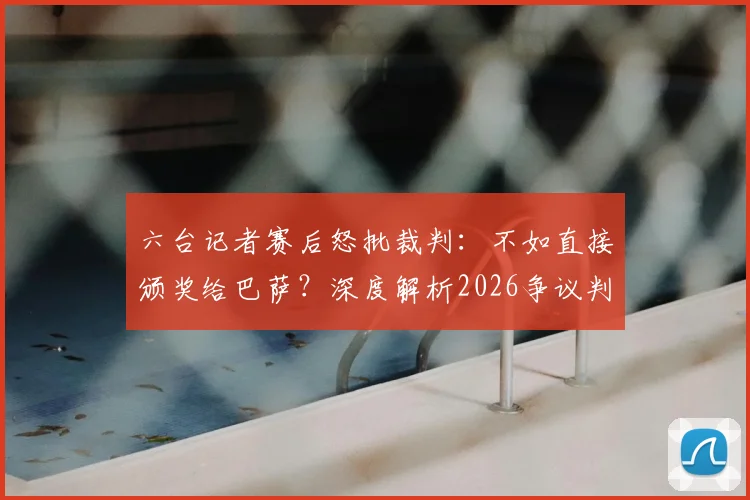 六台记者赛后怒批裁判：不如直接颁奖给巴萨？深度解析2026争议判罚事件来龙去脉