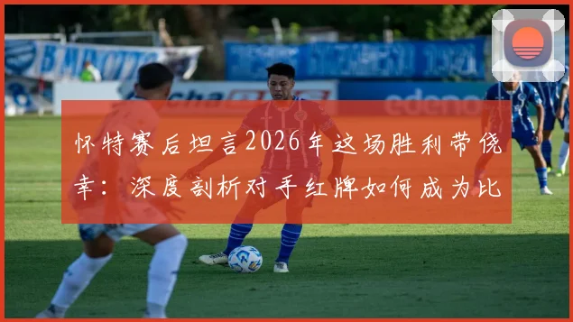 怀特赛后坦言2026年这场胜利带侥幸：深度剖析对手红牌如何成为比赛转折点，多打一人时的战术与心理博弈全解读
