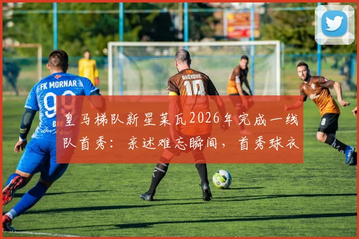 皇马梯队新星莱瓦2026年完成一线队首秀：亲述难忘瞬间，首秀球衣将永久珍藏纪念