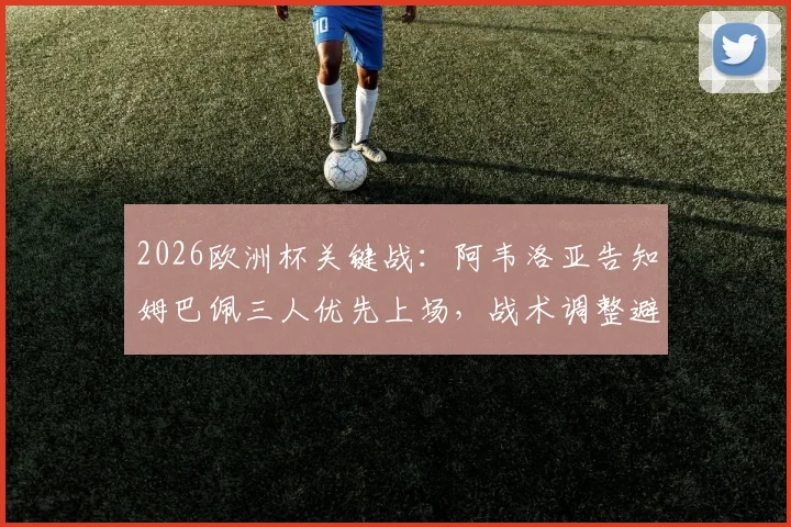 2026欧洲杯关键战：阿韦洛亚告知姆巴佩三人优先上场，战术调整避免风险详解