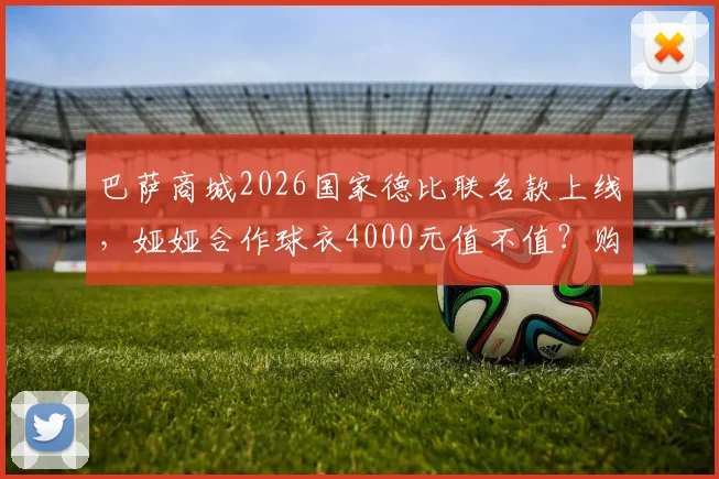 巴萨商城2026国家德比联名款上线，娅娅合作球衣4000元值不值？购买攻略与实物评测