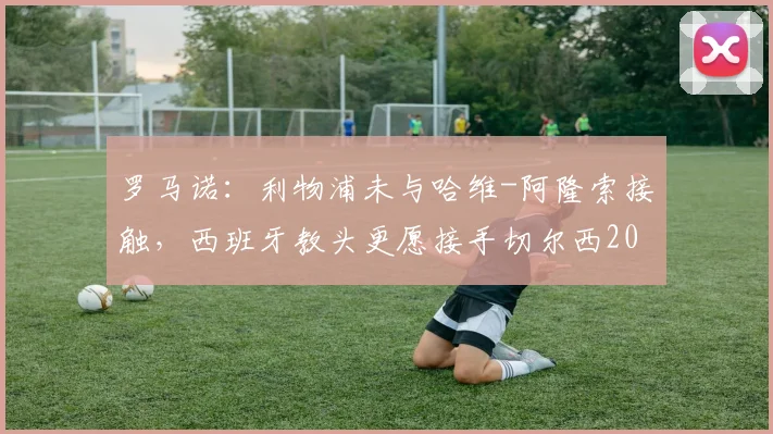 罗马诺:利物浦未与哈维-阿隆索接触,西班牙教头更愿接手切尔西2026