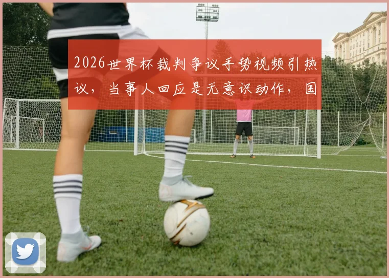 2026世界杯裁判争议手势视频引热议，当事人回应是无意识动作，国际足联调查程序与手势误读深度解析