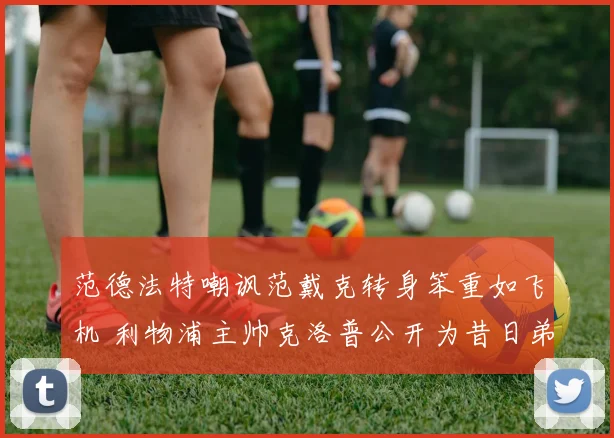 范德法特嘲讽范戴克转身笨重如飞机 利物浦主帅克洛普公开为昔日弟子辩护：他的价值远不止于此