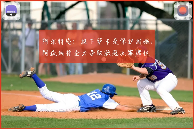 阿尔特塔:换下萨卡是保护措施,阿森纳将全力争取欧冠决赛席位